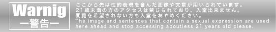アメリカ合衆国、カリフォルニア州の法規制に基づき、性的表現や性的描写を含む画像および文章が掲載されていますので、21歳未満の方の閲覧を硬く禁止いたします。
